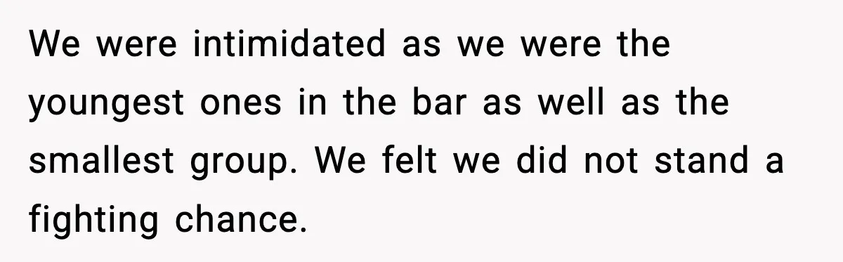We were intimidated as we were the youngest ones in the bar as well as the smallest group. We felt we did not stand a fighting chance.