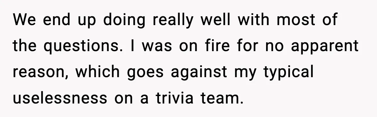 We end up doing really well with most of the questions. I was on fire for no apparent reason, which goes against my typical uselessness on a trivia team.
