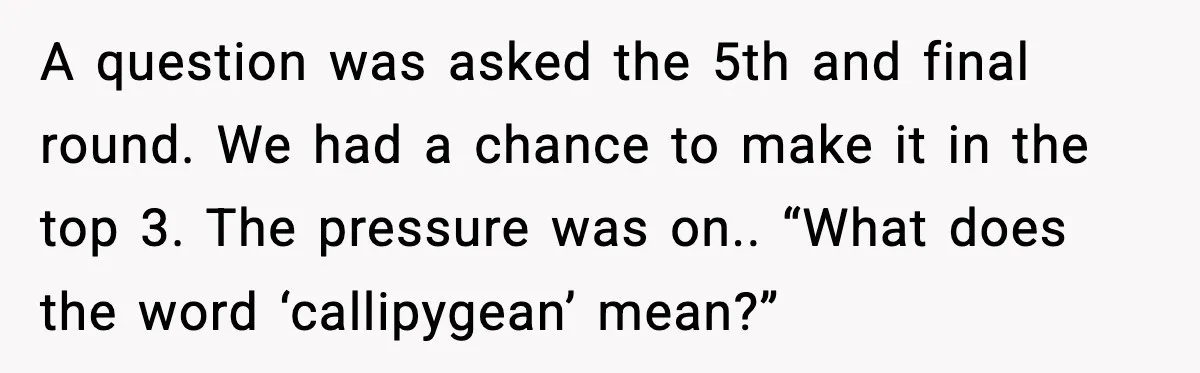 A question was asked the 5th and final round. We had a chance to make it in the top 3. The pressure was on.. “What does the word ‘callipygean’ mean?”