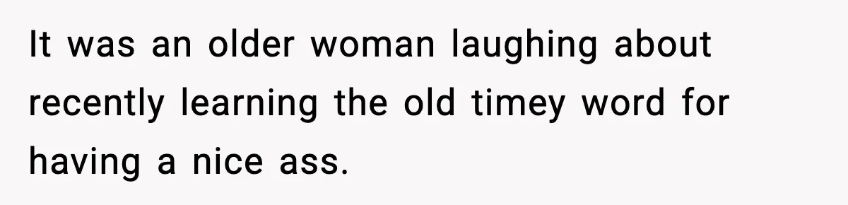 It was an older woman laughing about recently learning the old timey word for having a nice ass.