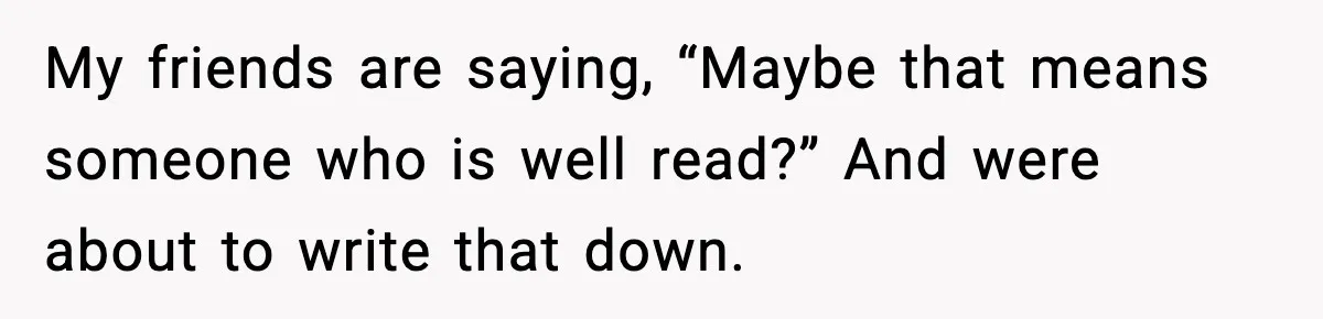 My friends are saying, “Maybe that means someone who is well read?” And were about to write that down.