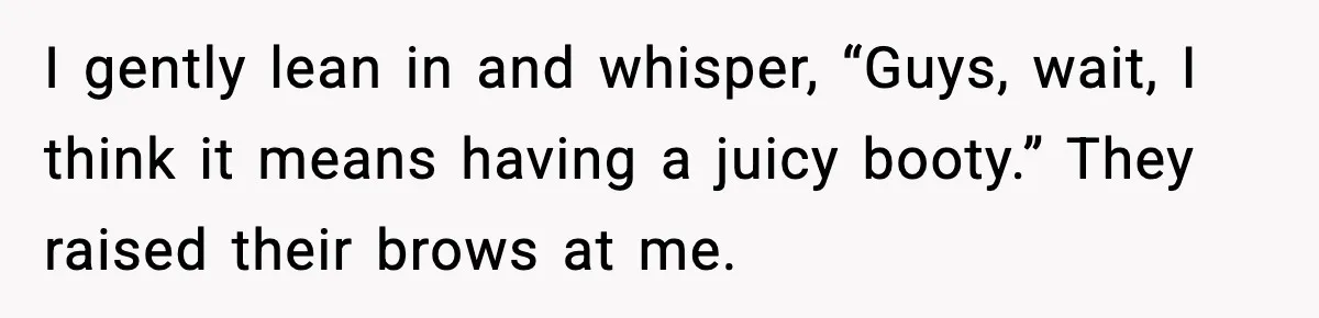 I gently lean in and whisper, “Guys, wait, I think it means having a juicy booty.” They raised their brows at me.