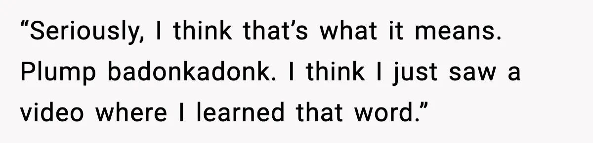 “Seriously, I think that’s what it means. Plump badonkadonk. I think I just saw a video where I learned that word.”