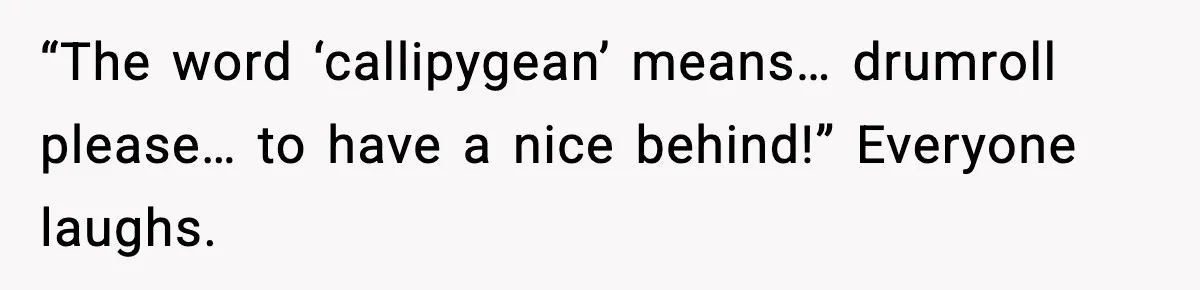 “The word ‘callipygean’ means… drumroll please… to have a nice behind!” Everyone laughs.