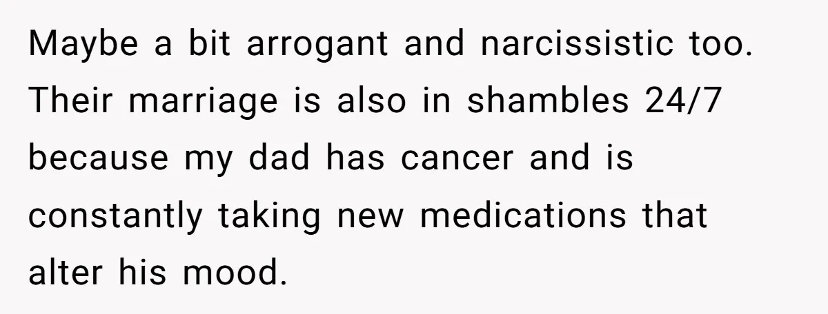 Maybe a bit arrogant and narcissistic too. Their marriage is also in shambles 24/7 because my dad has cancer and is constantly taking new medications that alter his mood.