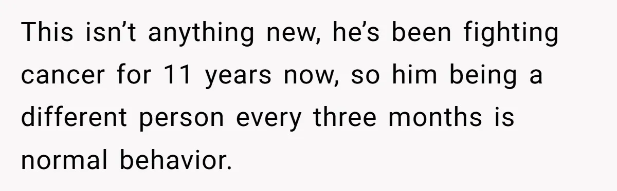 This isn’t anything new, he’s been fighting cancer for 11 years now, so him being a different person every three months is normal behavior.
