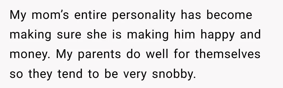 My mom’s entire personality has become making sure she is making him happy and money. My parents do well for themselves so they tend to be very snobby.