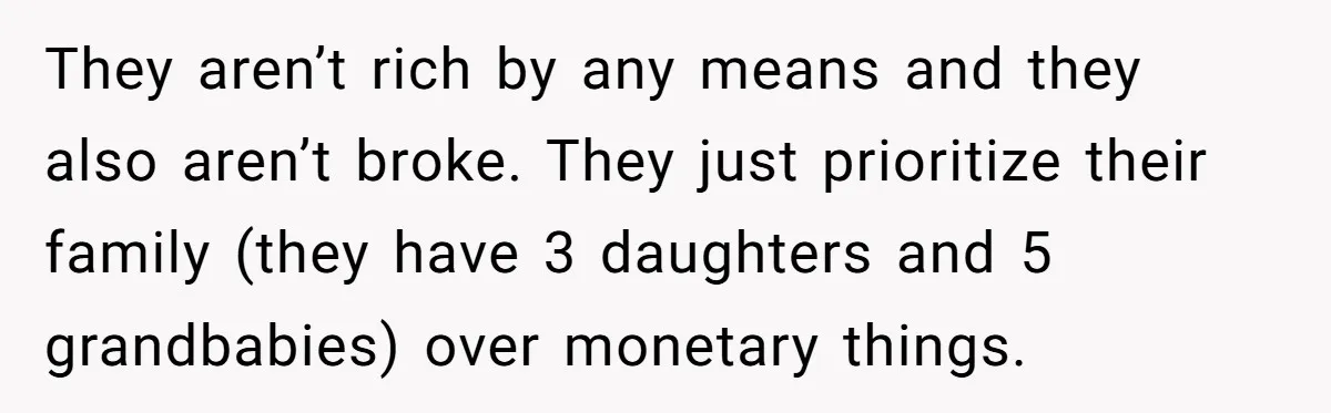 They aren’t rich by any means and they also aren’t broke. They just prioritize their family (they have 3 daughters and 5 grandbabies) over monetary things.