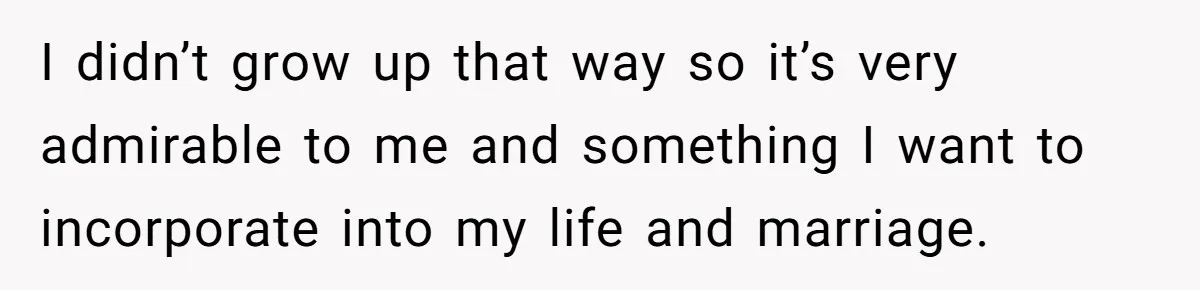 I didn’t grow up that way so it’s very admirable to me and something I want to incorporate into my life and marriage.