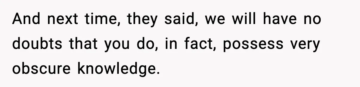 And next time, they said, we will have no doubts that you do, in fact, possess very obscure knowledge.