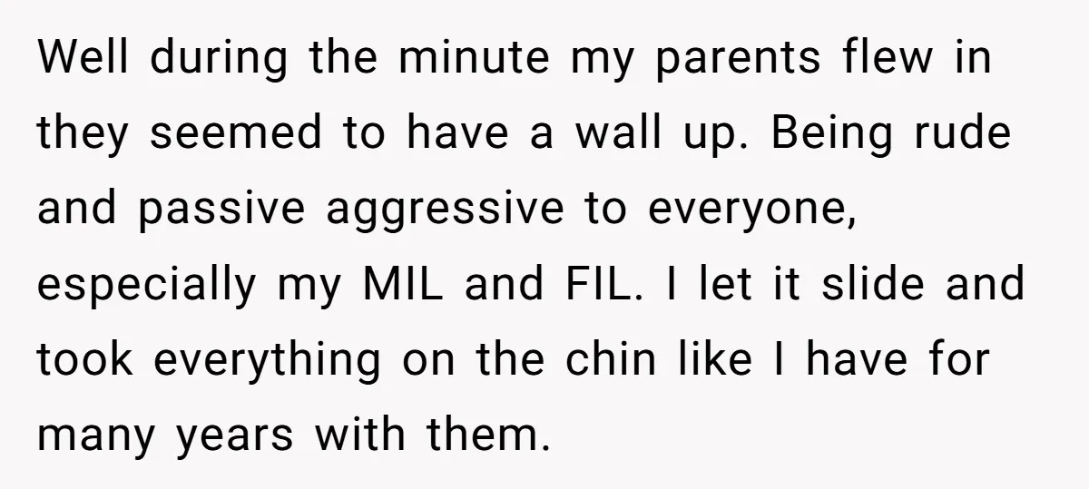 Well during the minute my parents flew in they seemed to have a wall up. Being rude and passive aggressive to everyone, especially my MIL and FIL. I let it...