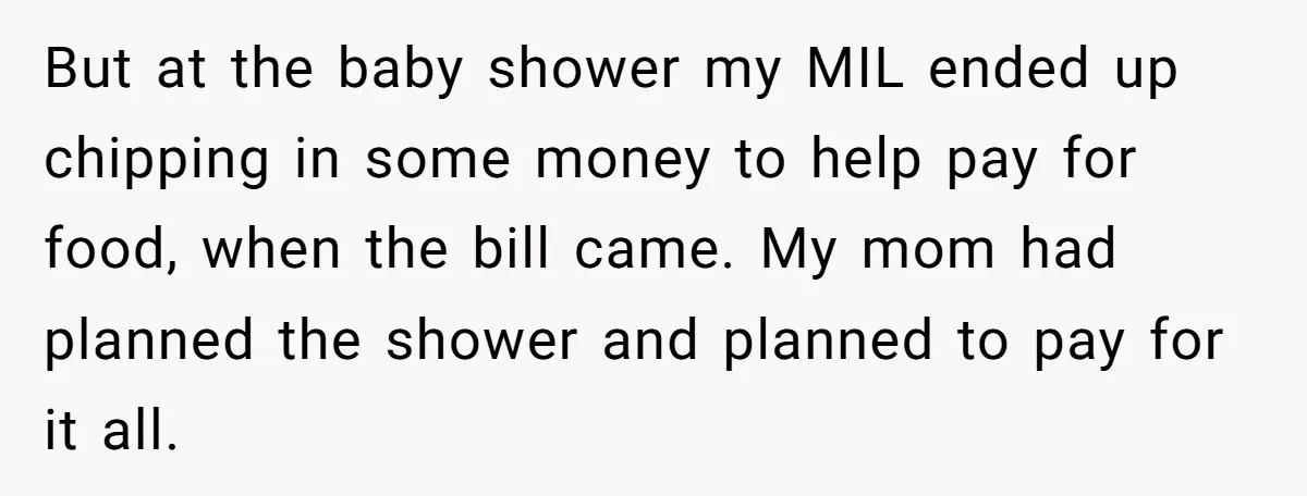 But at the baby shower my MIL ended up chipping in some money to help pay for food, when the bill came. My mom had planned the shower and planned...