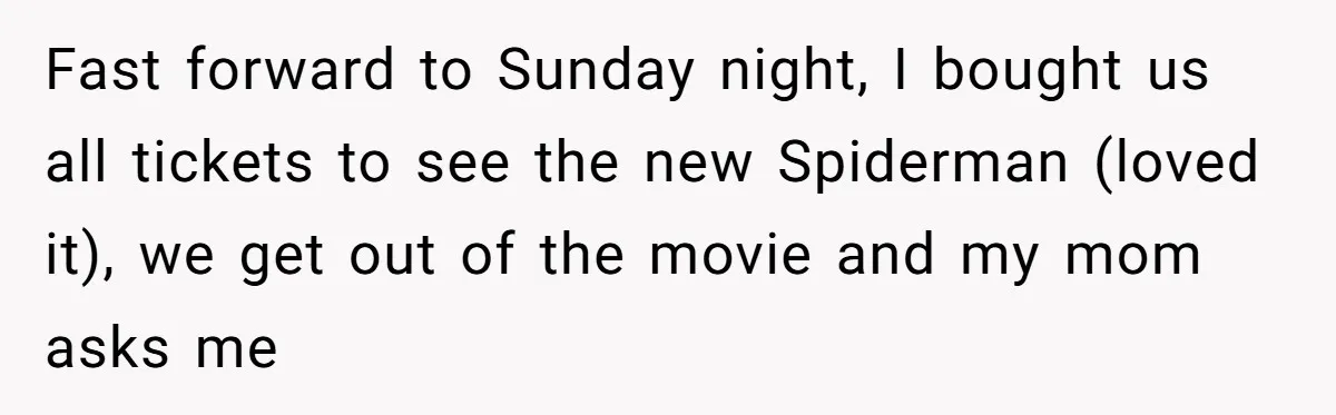 Fast forward to Sunday night, I bought us all tickets to see the new Spiderman (loved it), we get out of the movie and my mom asks me