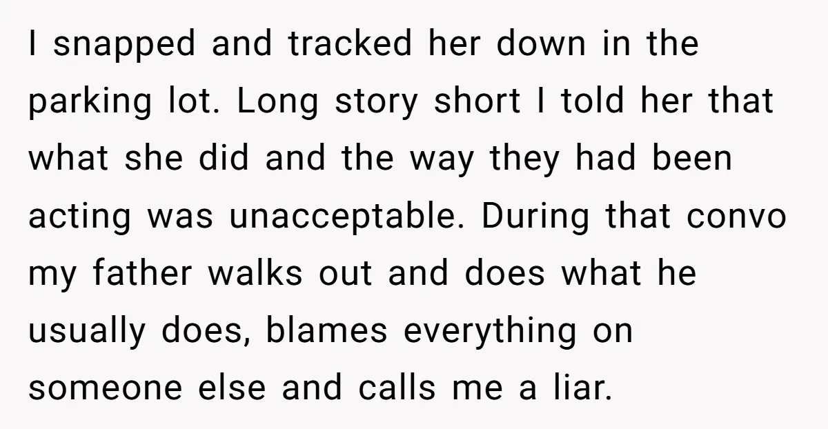 I snapped and tracked her down in the parking lot. Long story short I told her that what she did and the way they had been acting was unacceptable. During...