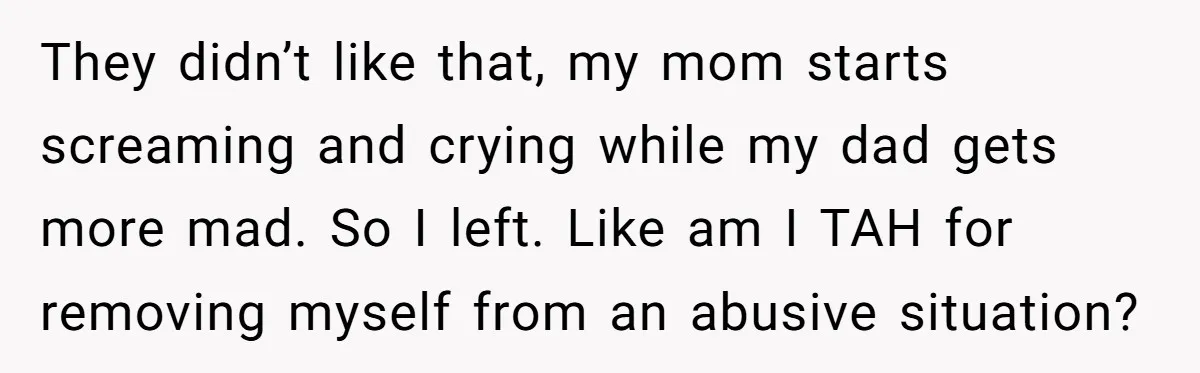 They didn’t like that, my mom starts screaming and crying while my dad gets more mad. So I left. Like am I TAH for removing myself from an abusive situation?