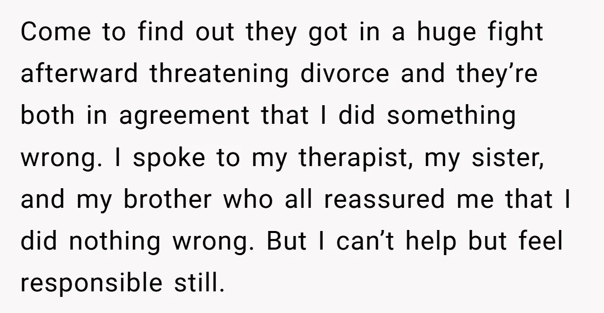 Come to find out they got in a huge fight afterward threatening divorce and they’re both in agreement that I did something wrong. I spoke to my therapist, my sister,...