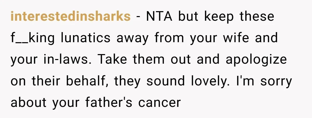 interestedinsharks − NTA but keep these f__king lunatics away from your wife and your in-laws. Take them out and apologize on their behalf, they sound lovely. I'm sorry about your...
