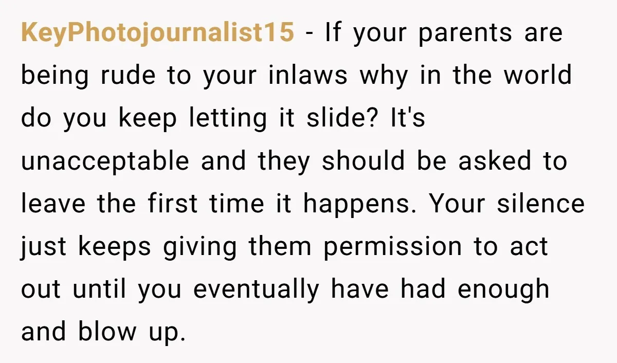 KeyPhotojournalist15 − If your parents are being rude to your inlaws why in the world do you keep letting it slide? It's unacceptable and they should be asked to leave...