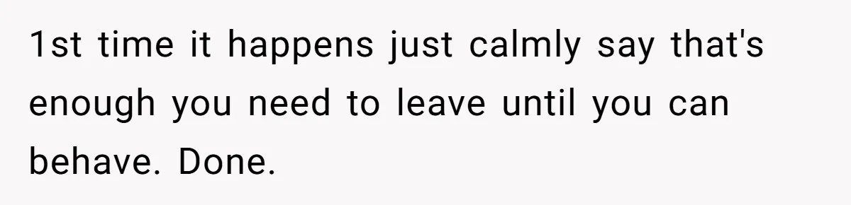 1st time it happens just calmly say that's enough you need to leave until you can behave. Done.