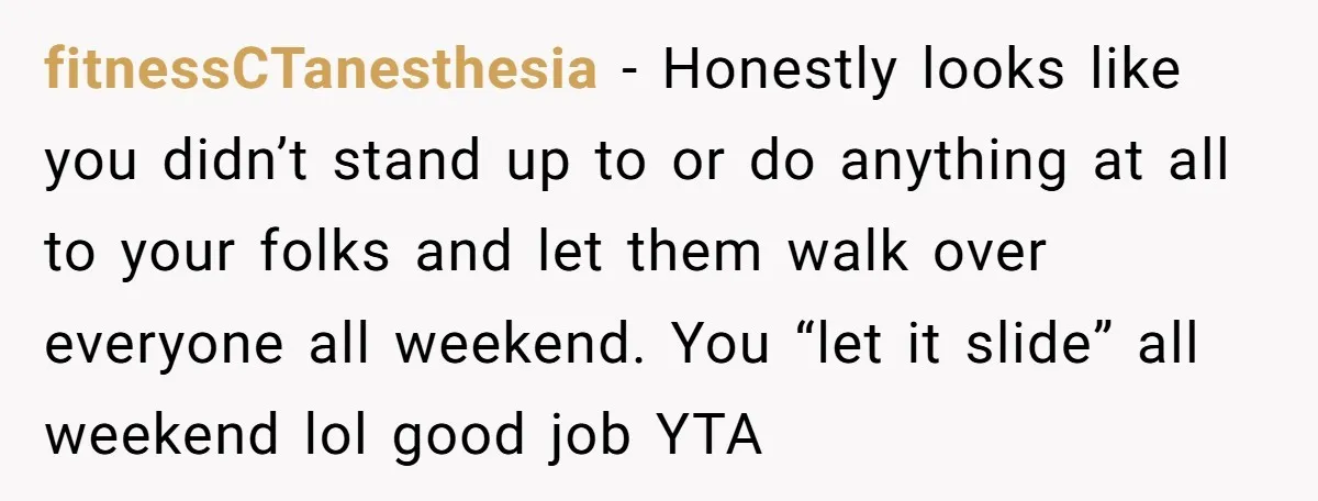 fitnessCTanesthesia − Honestly looks like you didn’t stand up to or do anything at all to your folks and let them walk over everyone all weekend. You “let it slide”...
