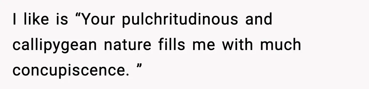 I like is “Your pulchritudinous and callipygean nature fills me with much concupiscence. ”