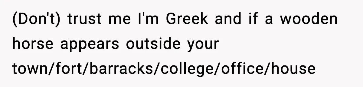 (Don't) trust me I'm Greek and if a wooden horse appears outside your town/fort/barracks/college/office/house