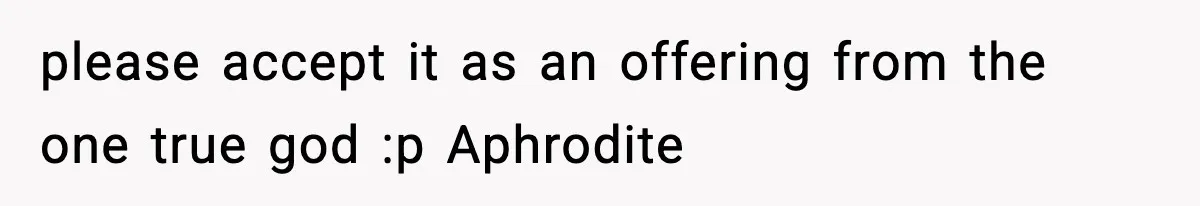 please accept it as an offering from the one true god :p Aphrodite