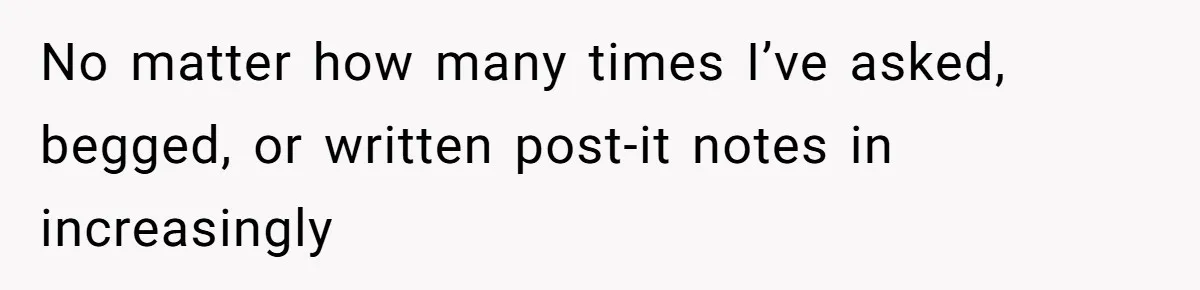 No matter how many times I’ve asked, begged, or written post-it notes in increasingly