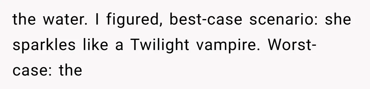 the water. I figured, best-case scenario: she sparkles like a Twilight vampire. Worst-case: the