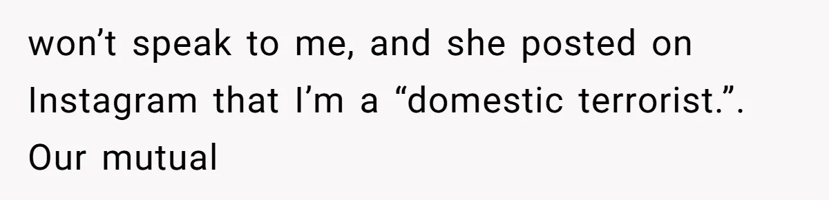 won’t speak to me, and she posted on Instagram that I’m a “domestic terrorist.”. Our mutual