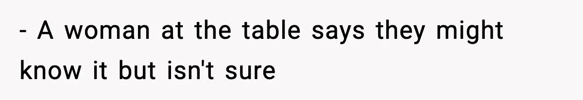- A woman at the table says they might know it but isn't sure