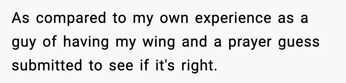 As compared to my own experience as a guy of having my wing and a prayer guess submitted to see if it's right.