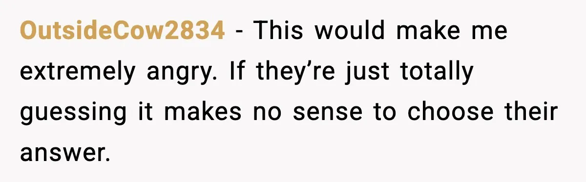 OutsideCow2834 − This would make me extremely angry. If they’re just totally guessing it makes no sense to choose their answer.