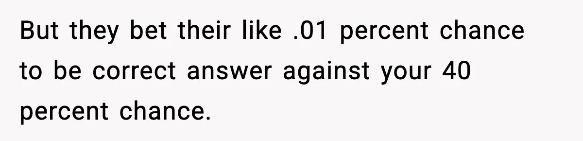 But they bet their like .01 percent chance to be correct answer against your 40 percent chance.