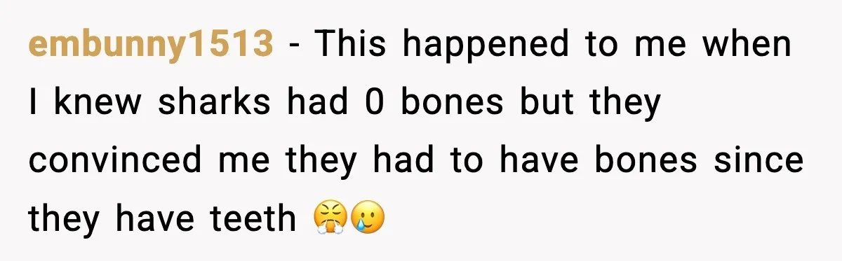 embunny1513 − This happened to me when I knew sharks had 0 bones but they convinced me they had to have bones since they have teeth 😤🥲
