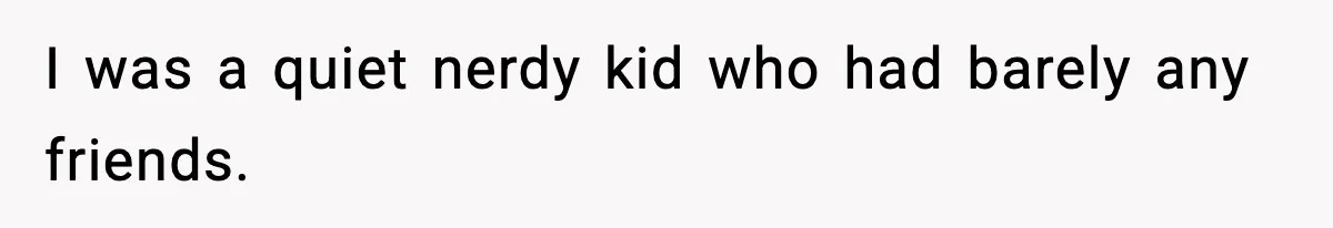I was a quiet nerdy kid who had barely any friends.