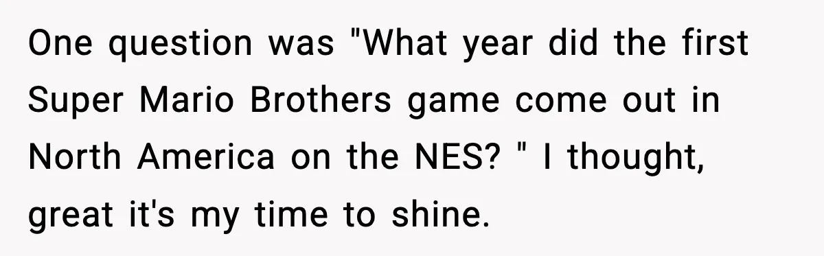 One question was "What year did the first Super Mario Brothers game come out in North America on the NES? " I thought, great it's my time to shine.
