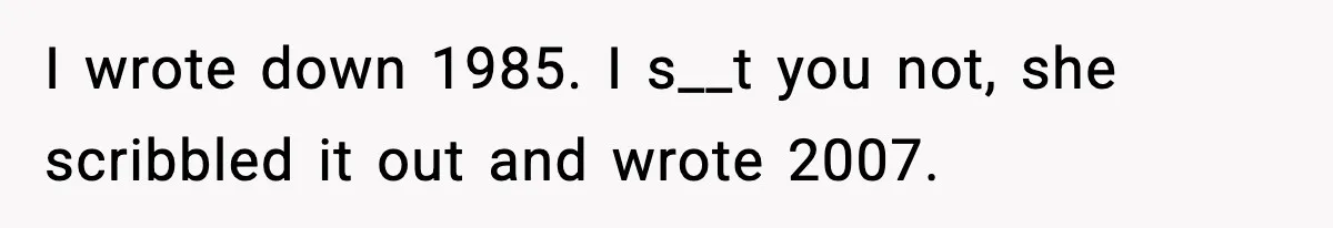 I wrote down 1985. I s__t you not, she scribbled it out and wrote 2007.