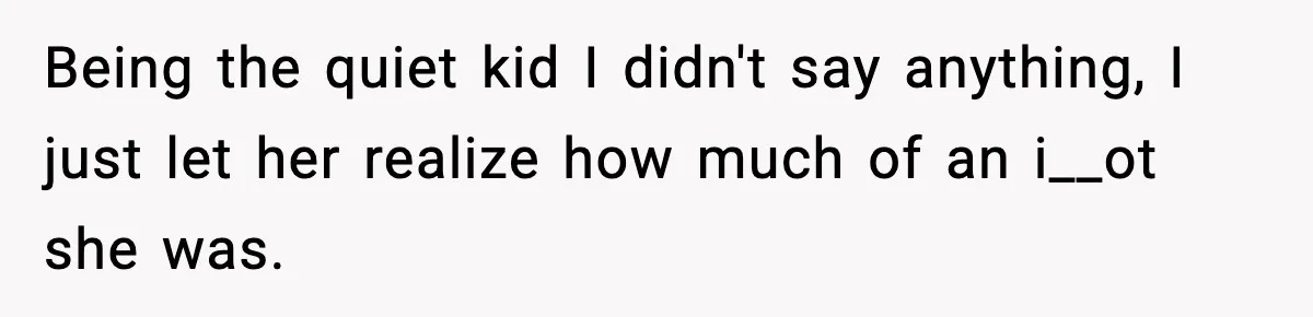 Being the quiet kid I didn't say anything, I just let her realize how much of an i__ot she was.
