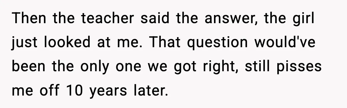 Then the teacher said the answer, the girl just looked at me. That question would've been the only one we got right, still pisses me off 10 years later.