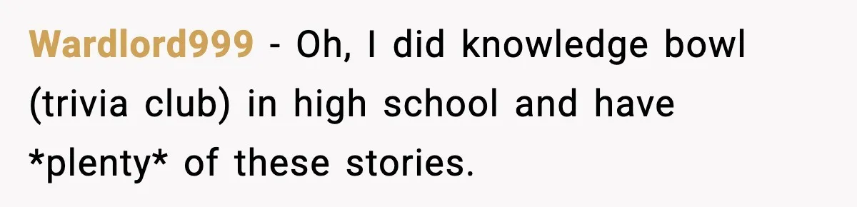 Wardlord999 − Oh, I did knowledge bowl (trivia club) in high school and have *plenty* of these stories.