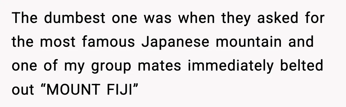 The dumbest one was when they asked for the most famous Japanese mountain and one of my group mates immediately belted out “MOUNT FIJI”