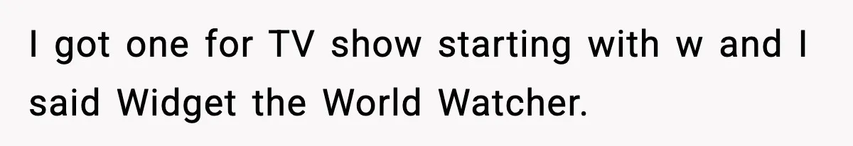 I got one for TV show starting with w and I said Widget the World Watcher.