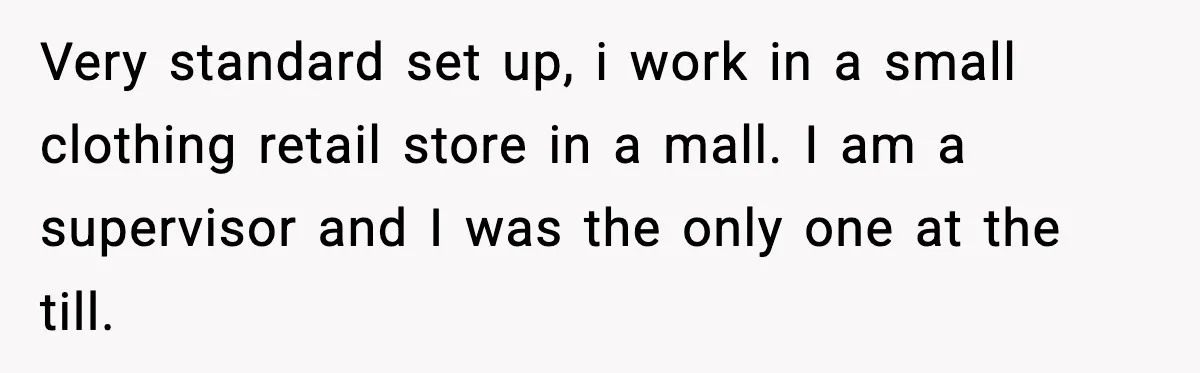 Very standard set up, i work in a small clothing retail store in a mall. I am a supervisor and I was the only one at the till.