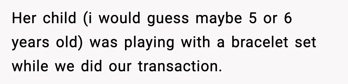 Her child (i would guess maybe 5 or 6 years old) was playing with a bracelet set while we did our transaction.