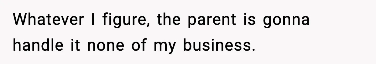 Whatever I figure, the parent is gonna handle it none of my business.