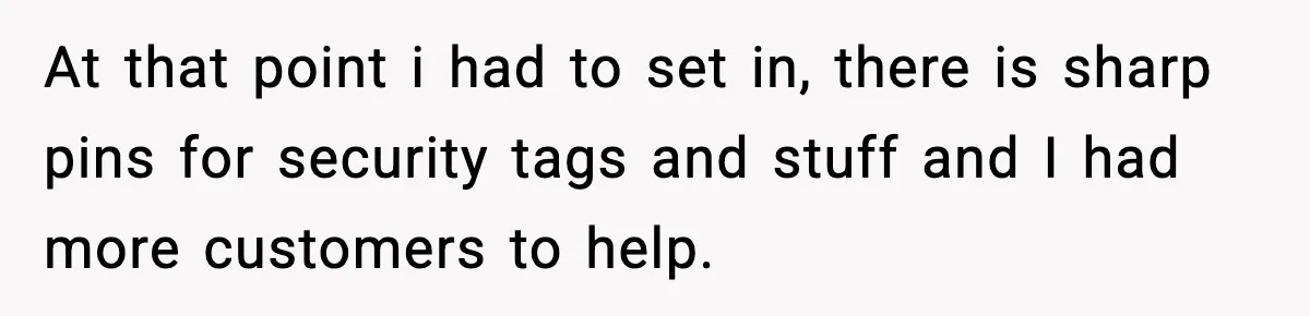 At that point i had to set in, there is sharp pins for security tags and stuff and I had more customers to help.