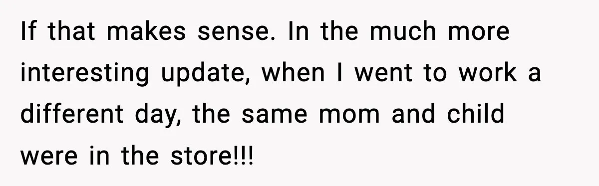 If that makes sense. In the much more interesting update, when I went to work a different day, the same mom and child were in the store!!!
