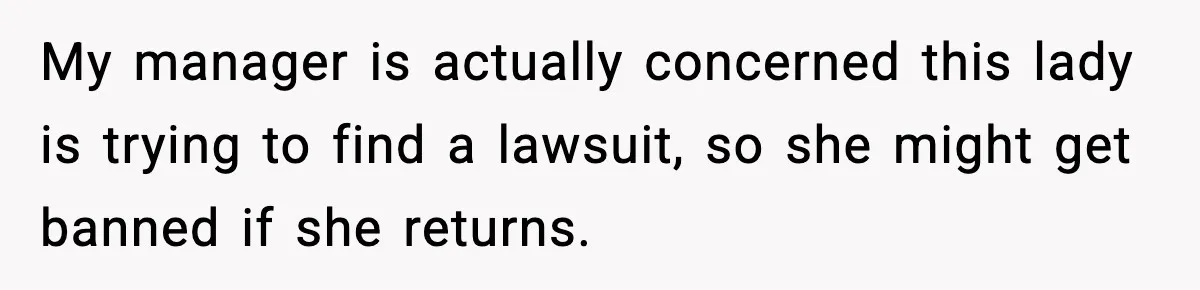 My manager is actually concerned this lady is trying to find a lawsuit, so she might get banned if she returns.