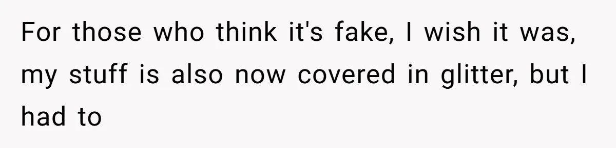 For those who think it's fake, I wish it was, my stuff is also now covered in glitter, but I had to